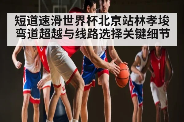 短道速滑世界杯北京站林孝埈弯道超越与线路选择关键细节
