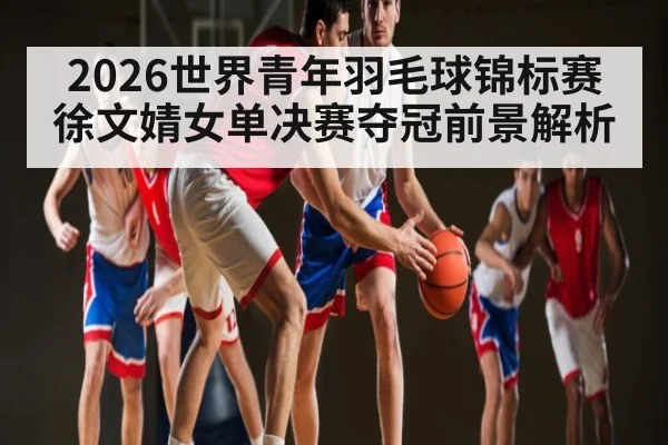 2026世界青年羽毛球锦标赛徐文婧女单决赛夺冠前景解析